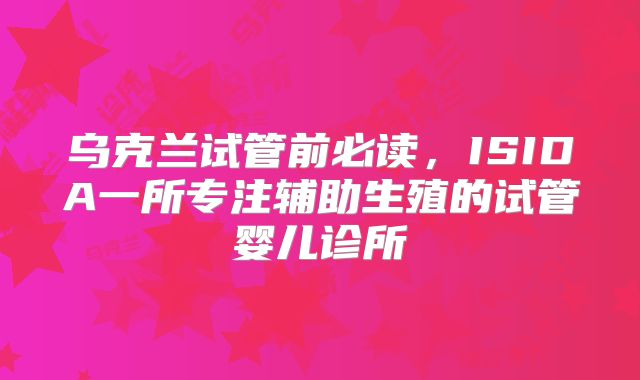乌克兰试管前必读,ISIDA一所专注辅助生殖的试管婴儿诊所