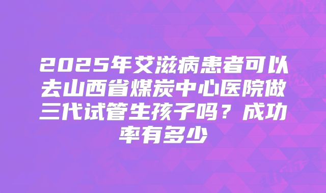 2025年艾滋病患者可以去山西省煤炭中心医院做三代试管生孩子吗？成功率有多少