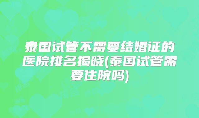 泰国试管不需要结婚证的医院排名揭晓(泰国试管需要住院吗)