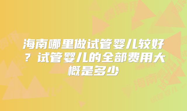 海南哪里做试管婴儿较好?试管婴儿的全部费用大概是多少