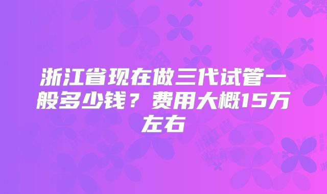 浙江省现在做三代试管一般多少钱？费用大概15万左右