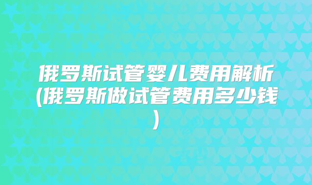 俄罗斯试管婴儿费用解析(俄罗斯做试管费用多少钱)