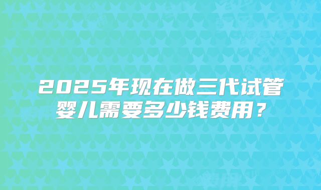 2025年现在做三代试管婴儿需要多少钱费用？