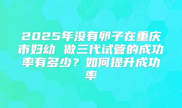 2025年没有卵子在重庆市妇幼 做三代试管的成功率有多少？如何提升成功率