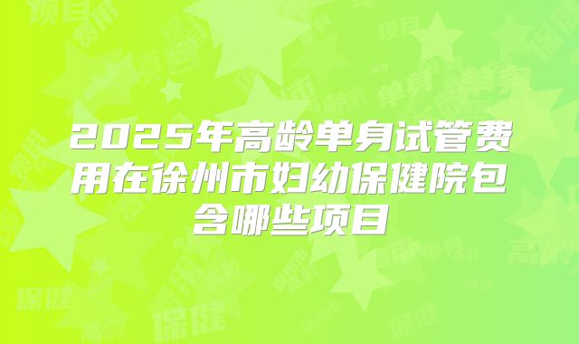 2025年高龄单身试管费用在徐州市妇幼保健院包含哪些项目