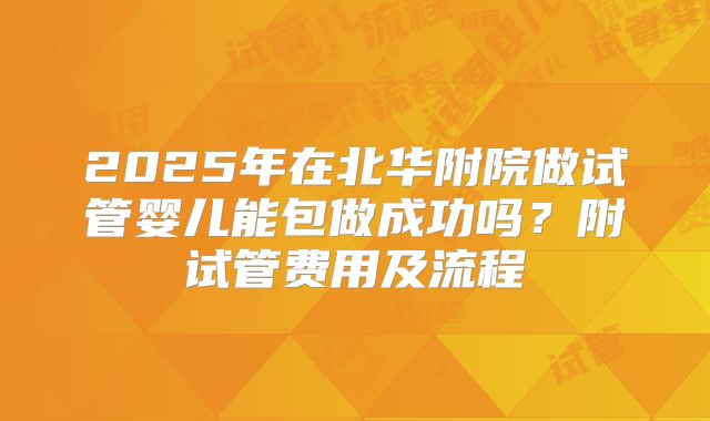 2025年在北华附院做试管婴儿能包做成功吗?附试管费用及流程