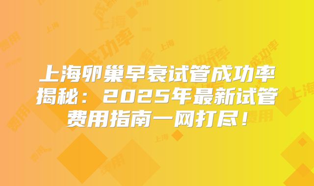 上海卵巢早衰试管成功率揭秘：2025年最新试管费用指南一网打尽！