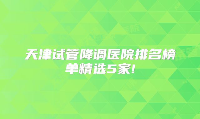天津试管降调医院排名榜单精选5家!