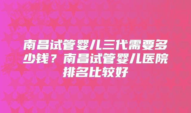 南昌试管婴儿三代需要多少钱?南昌试管婴儿医院排名比较好