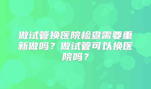 做试管换医院检查需要重新做吗？做试管可以换医院吗？