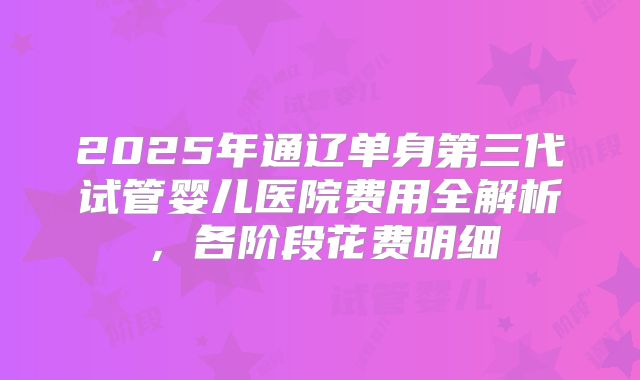 2025年通辽单身第三代试管婴儿医院费用全解析，各阶段花费明细