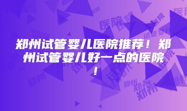 郑州试管婴儿医院推荐！郑州试管婴儿好一点的医院！
