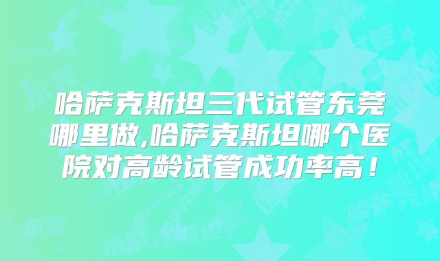 哈萨克斯坦三代试管东莞哪里做,哈萨克斯坦哪个医院对高龄试管成功率高！