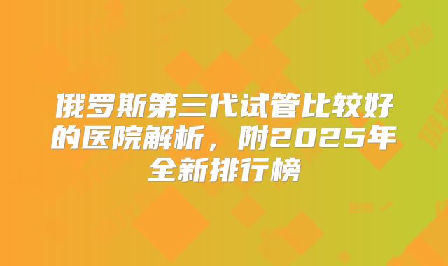 俄罗斯第三代试管比较好的医院解析，附2025年全新排行榜