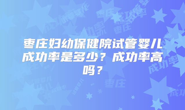 枣庄妇幼保健院试管婴儿成功率是多少?成功率高吗?