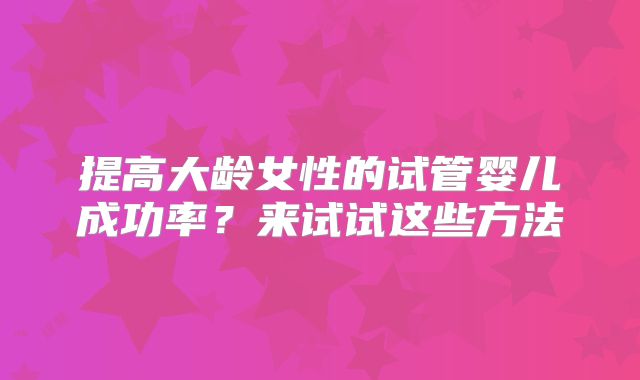 提高大龄女性的试管婴儿成功率？来试试这些方法