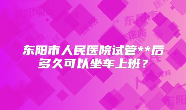 东阳市人民医院试管**后多久可以坐车上班？