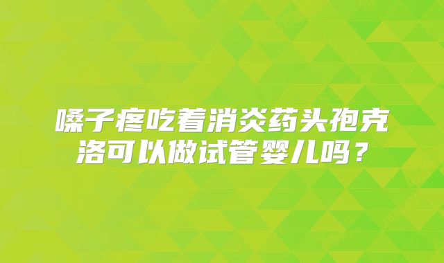 嗓子疼吃着消炎药头孢克洛可以做试管婴儿吗?