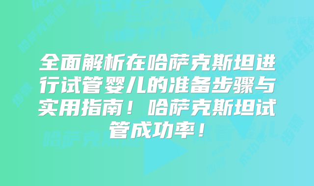 全面解析在哈萨克斯坦进行试管婴儿的准备步骤与实用指南！哈萨克斯坦试管成功率！