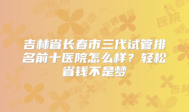 吉林省长春市三代试管排名前十医院怎么样？轻松省钱不是梦