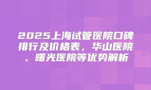 2025上海试管医院口碑排行及价格表，华山医院、曙光医院等优势解析