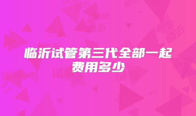 临沂试管第三代全部一起费用多少