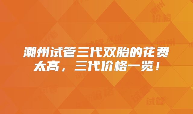 潮州试管三代双胎的花费太高,三代价格一览!