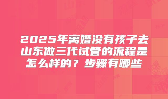 2025年离婚没有孩子去山东做三代试管的流程是怎么样的？步骤有哪些