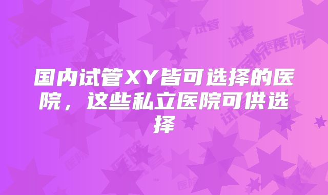 国内试管XY皆可选择的医院，这些私立医院可供选择
