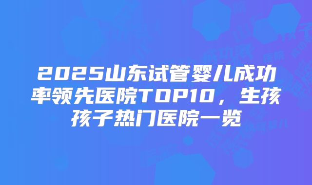 2025山东试管婴儿成功率领先医院TOP10,生孩孩子热门医院一览