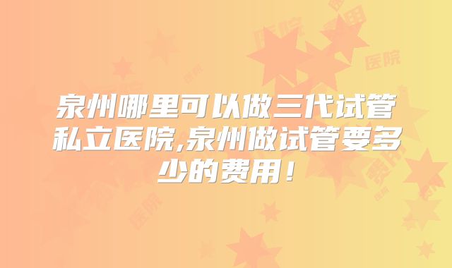 泉州哪里可以做三代试管私立医院,泉州做试管要多少的费用!