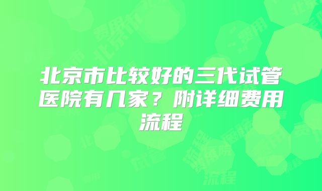 北京市比较好的三代试管医院有几家？附详细费用流程