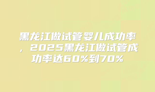 黑龙江做试管婴儿成功率，2025黑龙江做试管成功率达60%到70%