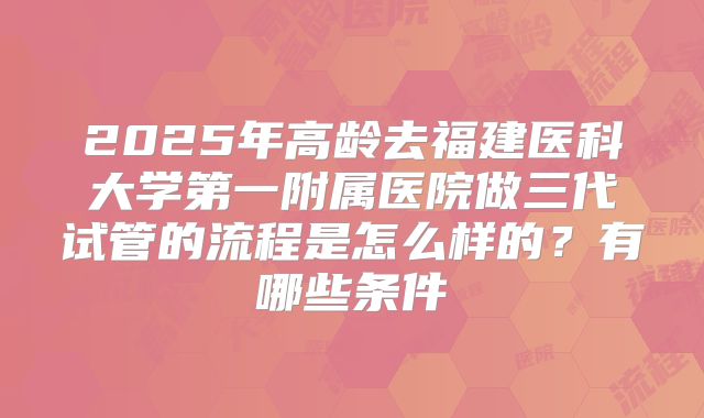 2025年高龄去福建医科大学第一附属医院做三代试管的流程是怎么样的?有哪些条件