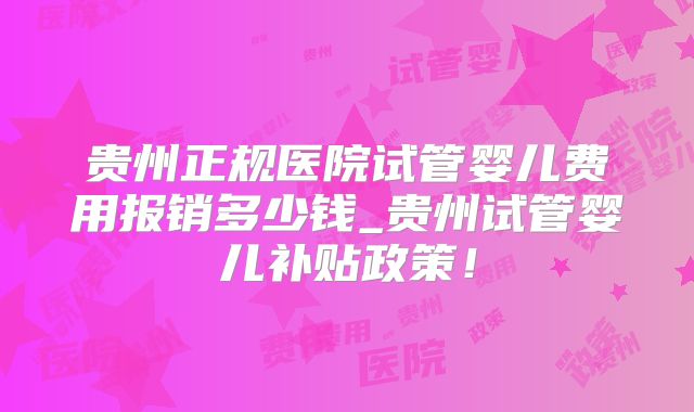 贵州正规医院试管婴儿费用报销多少钱_贵州试管婴儿补贴政策!