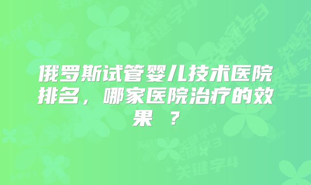 俄罗斯试管婴儿技术医院排名,哪家医院治疗的效果 ?