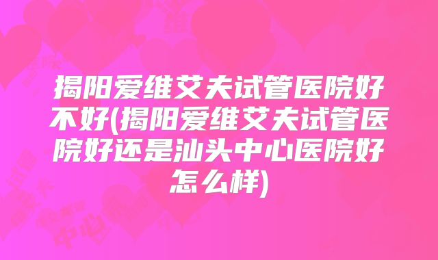 揭阳爱维艾夫试管医院好不好(揭阳爱维艾夫试管医院好还是汕头中心医院好怎么样)