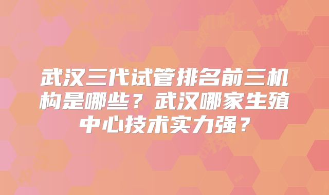 武汉三代试管排名前三机构是哪些？武汉哪家生殖中心技术实力强？