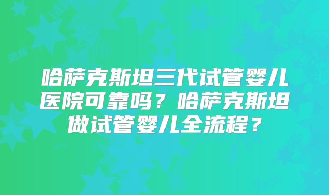哈萨克斯坦三代试管婴儿医院可靠吗？哈萨克斯坦做试管婴儿全流程？