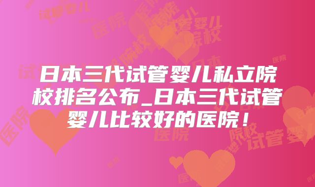 日本三代试管婴儿私立院校排名公布_日本三代试管婴儿比较好的医院!