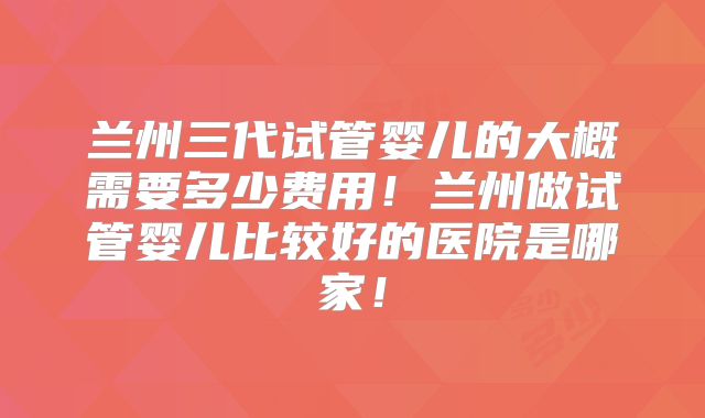 兰州三代试管婴儿的大概需要多少费用！兰州做试管婴儿比较好的医院是哪家！