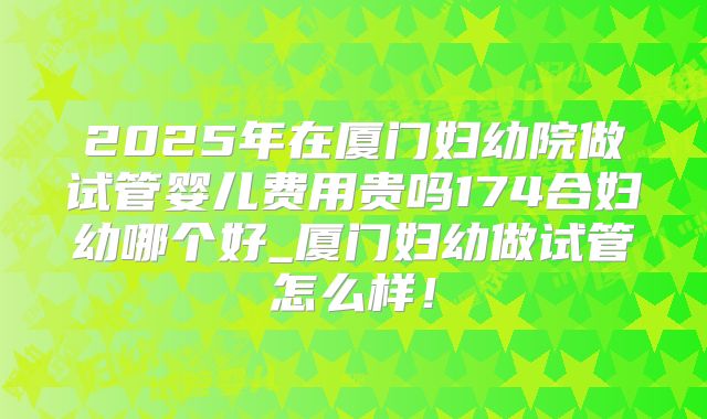 2025年在厦门妇幼院做试管婴儿费用贵吗174合妇幼哪个好_厦门妇幼做试管怎么样！