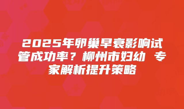 2025年卵巢早衰影响试管成功率?柳州市妇幼 专家解析提升策略