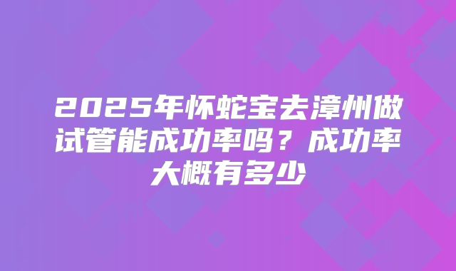 2025年怀蛇宝去漳州做试管能成功率吗？成功率大概有多少
