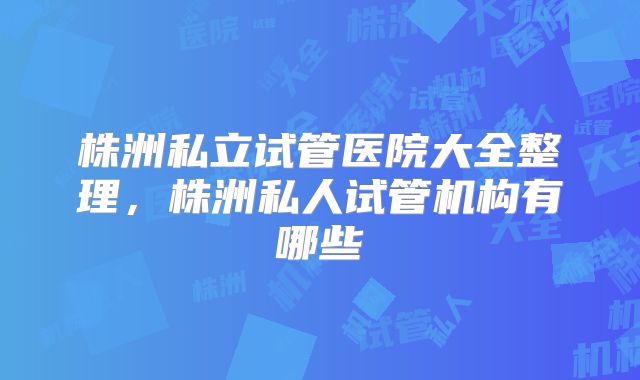 株洲私立试管医院大全整理,株洲私人试管机构有哪些