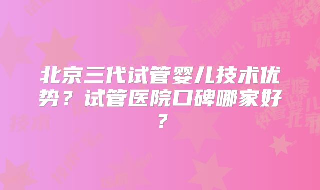 北京三代试管婴儿技术优势?试管医院口碑哪家好?