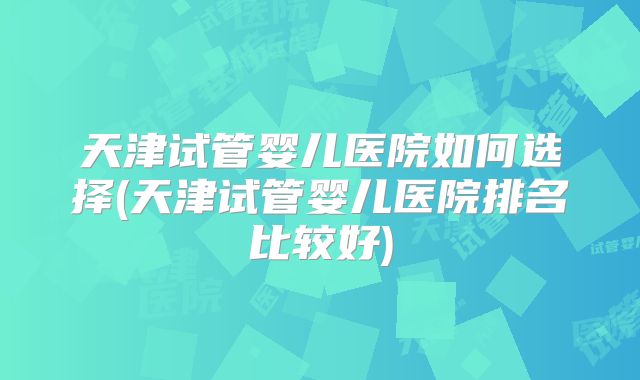 天津试管婴儿医院如何选择(天津试管婴儿医院排名比较好)
