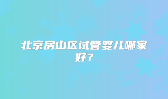 北京房山区试管婴儿哪家好？