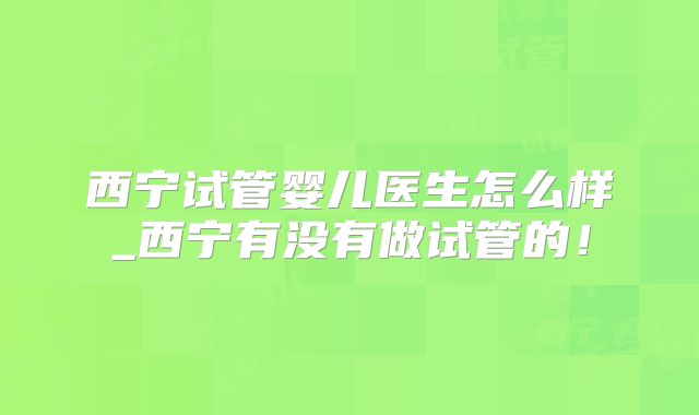 西宁试管婴儿医生怎么样_西宁有没有做试管的!