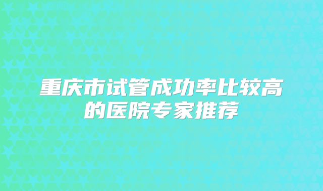 重庆市试管成功率比较高的医院专家推荐